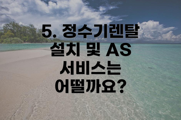 5. 정수기렌탈 설치 및 AS 서비스는 어떨까요?